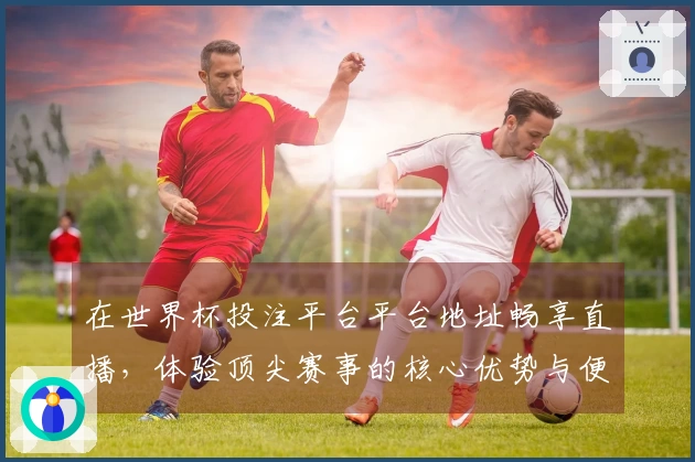 在世界杯投注平台平台地址畅享直播，体验顶尖赛事的核心优势与便捷功能
