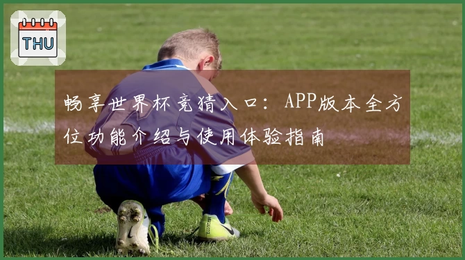 畅享世界杯竞猜入口：APP版本全方位功能介绍与使用体验指南